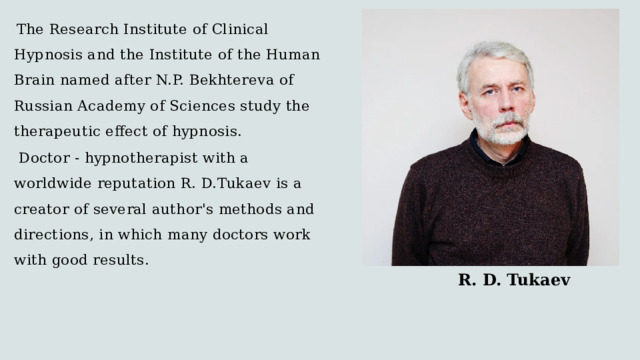  The Research Institute of Clinical Hypnosis and the Institute of the Human Brain named after N.P. Bekhtereva of Russian Academy of Sciences study the therapeutic effect of hypnosis.  Doctor - hypnotherapist with a worldwide reputation R. D.Tukaev is a creator of several author's methods and directions, in which many doctors work with good results.  R. D. Tukaev 
