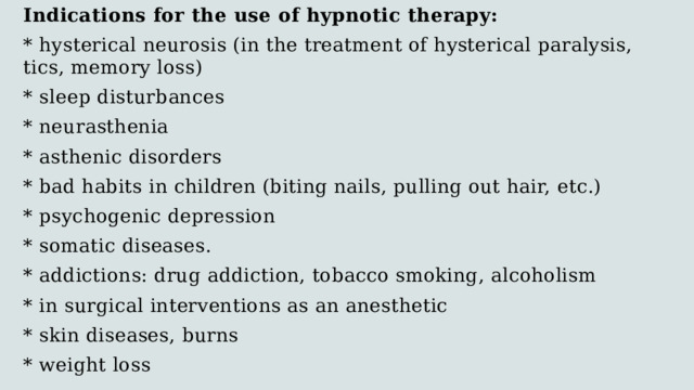 Indications for the use of hypnotic therapy: * hysterical neurosis (in the treatment of hysterical paralysis, tics, memory loss) * sleep disturbances * neurasthenia * asthenic disorders * bad habits in children (biting nails, pulling out hair, etc.) * psychogenic depression * somatic diseases. * addictions: drug addiction, tobacco smoking, alcoholism * in surgical interventions as an anesthetic * skin diseases, burns * weight loss 
