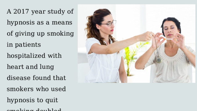 A 2017 year study of hypnosis as a means of giving up smoking in patients hospitalized with heart and lung disease found that smokers who used hypnosis to quit smoking doubled their chances for success. 