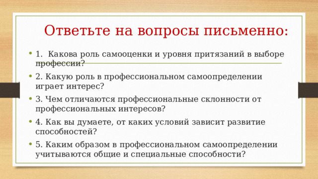 Ответьте на вопросы письменно: 1. Какова роль самооценки и уровня притязаний в выборе профессии? 2. Какую роль в профессиональном самоопределении играет интерес? 3. Чем отличаются профессиональные склонности от профессиональных интересов? 4. Как вы думаете, от каких условий зависит развитие способностей? 5. Каким образом в профессиональном самоопределении учитываются общие и специальные способности? 