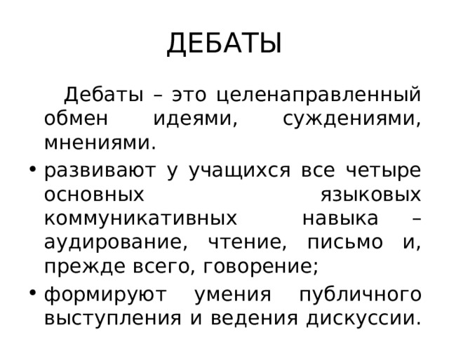 ДЕБАТЫ  Дебаты – это целенаправленный обмен идеями, суждениями, мнениями. развивают у учащихся все четыре основных языковых коммуникативных навыка – аудирование, чтение, письмо и, прежде всего, говорение; формируют умения публичного выступления и ведения дискуссии. 