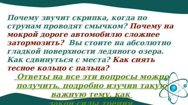 Почему звучит скрипка, когда по струнам проводят смычком? Почему на мокрой дороге автомобилю сложнее затормозить?   Вы стоите на абсолютно гладкой поверхности ледяного озера. Как сдвинуться с места? Как снять тесное кольцо с пальца?  Ответы на все эти вопросы можно получить, подробно изучив такую важную тему, как закон силы трения. 