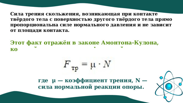 Сила трения скольжения, возникающая при контакте твёрдого тела с поверхностью другого твёрдого тела прямо пропорциональна силе нормального давления и не зависит от площади контакта.    Этот факт отражён в законе Амонтона-Кулона, который можно записать формулой: где  μ — коэффициент трения, N — сила нормальной реакции опоры. 