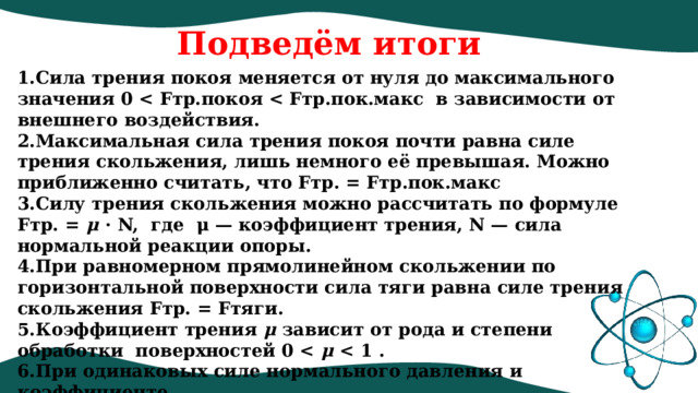Подведём итоги Сила трения покоя меняется от нуля до максимального значения 0  Максимальная сила трения покоя почти равна силе трения скольжения, лишь немного её превышая. Можно приближенно считать, что Fтр. = Fтр.пок.макс  Силу трения скольжения можно рассчитать по формуле Fтр. =  μ  ⋅ N,  где  μ — коэффициент трения, N — сила нормальной реакции опоры. При равномерном прямолинейном скольжении по горизонтальной поверхности сила тяги равна силе трения скольжения Fтр. = Fтяги. Коэффициент трения  μ  зависит от рода и степени обработки  поверхностей 0  μ   При одинаковых силе нормального давления и коэффициенте трения сила трения качения всегда меньше силы трения скольжения. 