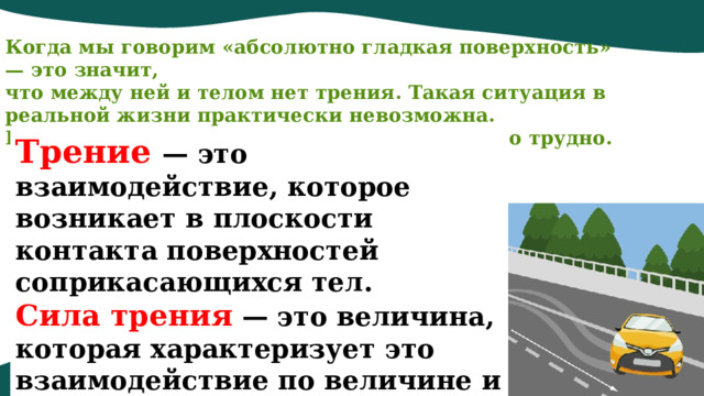 Когда мы говорим «абсолютно гладкая поверхность» — это значит, что между ней и телом нет трения. Такая ситуация в реальной жизни практически невозможна. Избавиться от трения полностью невероятно трудно. Трение   — это взаимодействие, которое возникает в плоскости контакта поверхностей соприкасающихся тел.  Сила трения  — это величина, которая характеризует это взаимодействие по величине и направлению.   