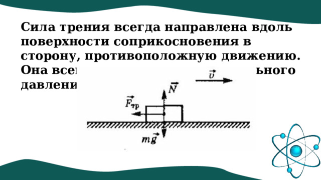 Сила трения всегда направлена вдоль поверхности соприкосновения в сторону, противоположную движению. Она всегда меньше силы нормального давления. 
