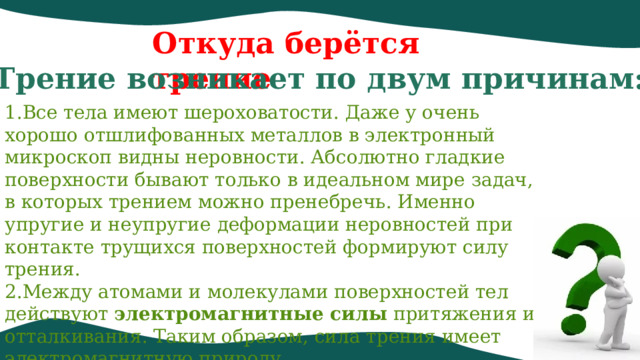 Откуда берётся трение Трение возникает по двум причинам: Все тела имеют шероховатости. Даже у очень хорошо отшлифованных металлов в электронный микроскоп видны неровности. Абсолютно гладкие поверхности бывают только в идеальном мире задач, в которых трением можно пренебречь. Именно упругие и неупругие деформации неровностей при контакте трущихся поверхностей формируют силу трения.  Между атомами и молекулами поверхностей тел действуют  электромагнитные силы  притяжения и отталкивания. Таким образом, сила трения имеет электромагнитную природу. 