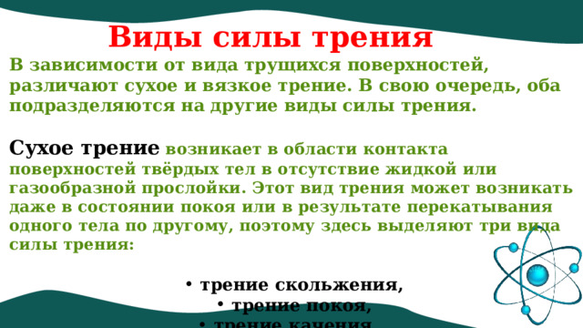 Виды силы трения В зависимости от вида трущихся поверхностей, различают сухое и вязкое трение. В свою очередь, оба подразделяются на другие виды силы трения.   Сухое трение  возникает в области контакта поверхностей твёрдых тел в отсутствие жидкой или газообразной прослойки. Этот вид трения может возникать даже в состоянии покоя или в результате перекатывания одного тела по другому, поэтому здесь выделяют три вида силы трения:    трение скольжения,  трение покоя,  трение качения.   