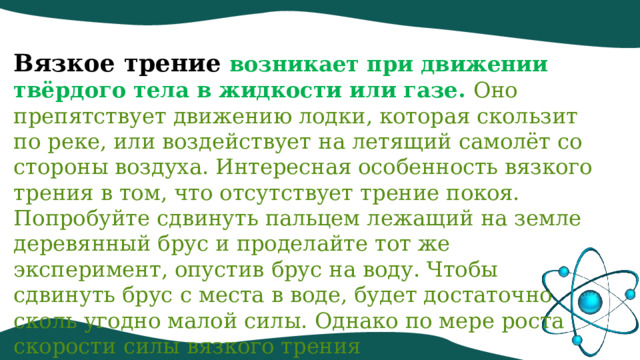 Вязкое трение   возникает при движении твёрдого тела в жидкости или газе. Оно препятствует движению лодки, которая скользит по реке, или воздействует на летящий самолёт со стороны воздуха. Интересная особенность вязкого трения в том, что отсутствует трение покоя. Попробуйте сдвинуть пальцем лежащий на земле деревянный брус и проделайте тот же эксперимент, опустив брус на воду. Чтобы сдвинуть брус с места в воде, будет достаточно сколь угодно малой силы. Однако по мере роста скорости силы вязкого трения сильно увеличиваются. 