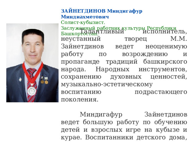 ЗАЙНЕТДИНОВ Миндигафур Миндиахметович Солист-кубызист.  Заслуженный работник культуры Республики Башкортостан.  Талантливый исполнитель, неустанный творец М.М. Зайнетдинов ведет неоценимую работу по возрождению и пропаганде традиций башкирского народа. Народных инструментов, сохранению духовных ценностей, музыкально-эстетическому воспитанию подрастающего поколения.  Миндигафур Зайнетдинов ведет большую работу по обучению детей и взрослых игре на кубызе и курае. Воспитанники детского дома, ученики М.Зайнетдинова, стали лауреатами I Открытого республиканского конкурса игры на кубызе и исполнителей узляу (горловое пение) 