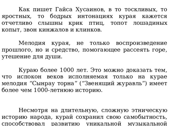  Как пишет Гайса Хусаинов, в то тоскливых, то яростных, то бодрых интонациях курая кажется отчетливо слышны крик птиц, топот лошадиных копыт, звон кинжалов и клинков.  Мелодия курая, не только воспроизведение прошлого, но и средство, помогающее рассеять горе, утешение для души.  Кураю более 1000 лет. Это можно доказать тем, что испокон веков исполняемая только на курае мелодия “Сынрау торна” (“Звенящий журавль”) имеет более чем 1000-летнюю историю.  Несмотря на длительную, сложную этническую историю народа, курай сохранил свою самобытность, способствовал развитию уникальной музыкальной культуры башкир. 