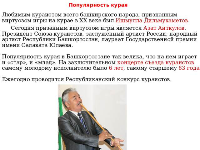   Любимым кураистом всего башкирского народа, признанным виртуозом игры на курае в XX веке был Ишмулла Дильмухаметов . Сегодня призанным виртуозом игры является Азат Аиткулов , Президент Союза кураистов, заслуженный артист России, народный артист Республики Башкортостан, лауреат Государственной премии имени Салавата Юлаева.   Популярность курая в Башкортостане так велика, что на нем играет и «стар», и «млад». На заключительном концерте съезда кураистов самому молодому исполнителю было 6 лет , самому старшему 83 года .   Ежегодно проводится Республиканский конкурс кураистов. Популярность курая 