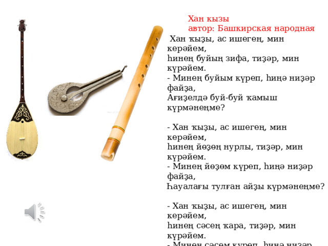 Хан кызы автор: Башкирская народная  Хан ҡыҙы, ас ишегең, мин керәйем, һинең буйың зифа, тиҙәр, мин күрәйем. - Минең буйым күреп, һиңә ниҙәр файҙа, Ағиҙелдә буй-буй ҡамыш күрмәнеңме? - Хан ҡыҙы, ас ишегең, мин керәйем, һинең йөҙөң нурлы, тиҙәр, мин күрәйем. - Минең йөҙөм күреп, һиңә ниҙәр файҙа, Һауалағы тулған айҙы күрмәнеңме? - Хан ҡыҙы, ас ишегең, мин керәйем, һинең сәсең ҡара, тиҙәр, мин күрәйем. - Минең сәсем күреп, һиңә ниҙәр файҙа, Баҙарҙарҙа ҡара ебәк күрмәнеңме? - Хан ҡыҙы, ас ишегең, мин керәйем, һинең тешең ап-аҡ, тиҙәр, мин күрәйем. - Минең тешем күреп, һиңә ниҙәр файҙа, Сауҙагәрҙә ынйы-мәрйен күрмәнеңме? 