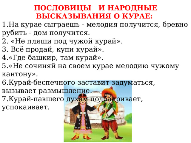 ПОСЛОВИЦЫ И НАРОДНЫЕ ВЫСКАЗЫВАНИЯ О КУРАЕ: На курае сыграешь - мелодия получится, бревно рубить - дом получится.  «Не пляши под чужой курай».  Всё продай, купи курай». «Где башкир, там курай». «Не сочиняй на своем курае мелодию чужому кантону». Курай-беспечного заставит задуматься, вызывает размышление. Курай-павшего духом подбадривает, успокаивает. 