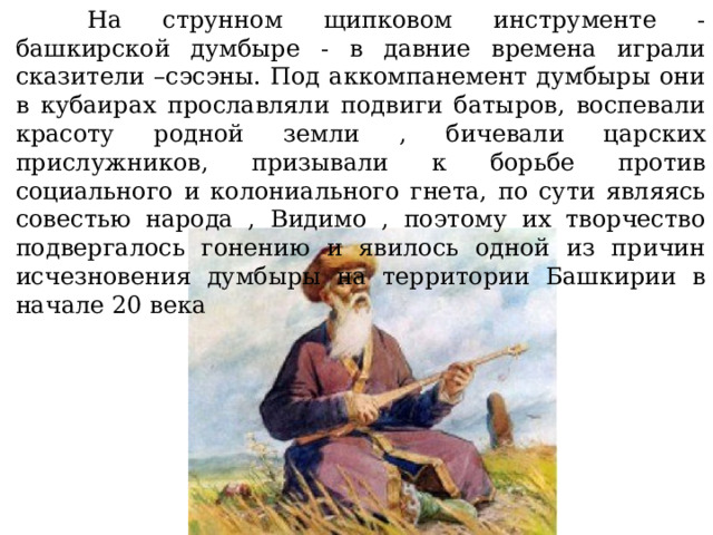  На струнном щипковом инструменте - башкирской думбыре - в давние времена играли сказители –сэсэны. Под аккомпанемент думбыры они в кубаирах прославляли подвиги батыров, воспевали красоту родной земли , бичевали царских прислужников, призывали к борьбе против социального и колониального гнета, по сути являясь совестью народа , Видимо , поэтому их творчество подвергалось гонению и явилось одной из причин исчезновения думбыры на территории Башкирии в начале 20 века 