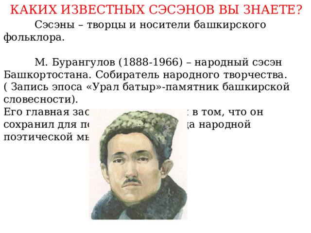 КАКИХ ИЗВЕСТНЫХ СЭСЭНОВ ВЫ ЗНАЕТЕ?  Сэсэны – творцы и носители башкирского фольклора.  М. Бурангулов (1888-1966) – народный сэсэн Башкортостана. Собиратель народного творчества. ( Запись эпоса «Урал батыр»-памятник башкирской словесности). Его главная заслуга заключается в том, что он сохранил для потомков сокровища народной поэтической мысли. 