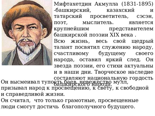 Мифтахетдин Акмулла (1831-1895) -башкирский, казахский и татарский просветитель, сэсэн, поэт, мыслитель. является крупнейшим представителем башкирской поэзии XIX века . Всю жизнь, весь свой щедрый талант посвятил служению народу, счастливому будущему своего народа, оставил яркий след. Он звезда поэзии, его стихи актуальны и в наши дни. Творческое наследие составляют национальную гордость башкирского народа. Он высмеивал тупость баев, невежество мулл, призывал народ к просвещению, к свету, к свободной и справедливой жизни. Он считал, что только грамотные, просвещенные люди смогут достичь благополучного будущего. 