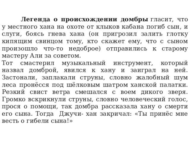  Легенда о происхождении домбры  гласит, что у местного хана на охоте от клыков кабана погиб сын, и слуги, боясь гнева хана (он пригрозил залить глотку кипящим свинцом тому, кто скажет ему, что с сыном произошло что-то недоброе) отправились к старому мастеру Али за советом. Тот смастерил музыкальный инструмент, который назвал домброй, явился к хану и заиграл на ней. Застонали, заплакали струны, словно жалобный шум леса пронёсся под шёлковым шатром ханской палатки. Резкий свист ветра смешался с воем дикого зверя. Громко вскрикнули струны, словно человеческий голос, прося о помощи, так домбра рассказала хану о смерти его сына. Тогда Джучи- хан закричал: «Ты принёс мне весть о гибели сына!» 