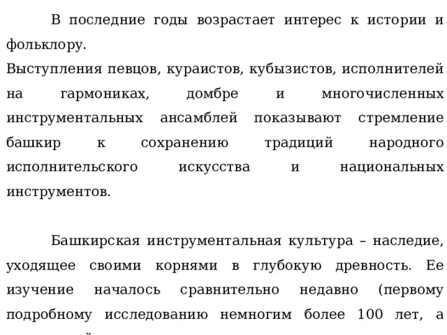  В последние годы возрастает интерес к истории и фольклору. Выступления певцов, кураистов, кубызистов, исполнителей на гармониках, домбре и многочисленных инструментальных ансамблей показывают стремление башкир к сохранению традиций народного исполнительского искусства и национальных инструментов.  Башкирская инструментальная культура – наследие, уходящее своими корнями в глубокую древность. Ее изучение началось сравнительно недавно (первому подробному исследованию немногим более 100 лет, а регулярный поиск и систематизация инструментального творчества башкир начались только в 20-30 годы ХХ века). Устные предания донесли до нас около 40 инструментов. Некоторые из них сохранились до наших времен, а многие утратили свое бытование. 