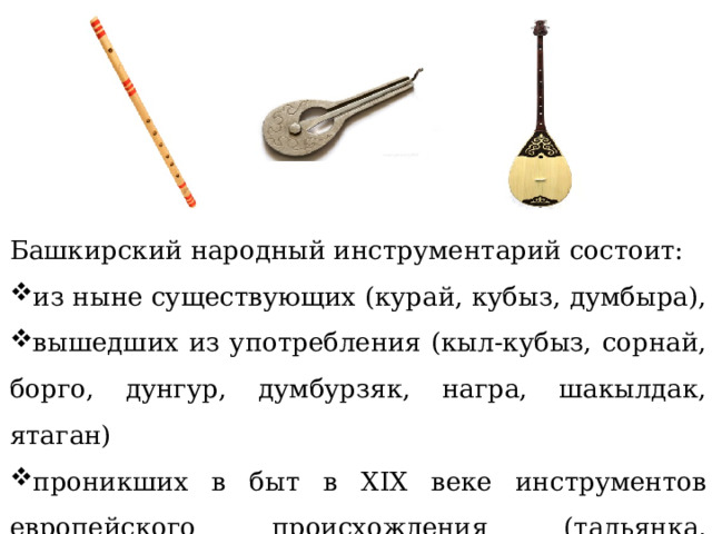 Башкирский народный инструментарий состоит: из ныне существующих (курай, кубыз, думбыра), вышедших из употребления (кыл-кубыз, сорнай, борго, дунгур, думбурзяк, награ, шакылдак, ятаган) проникших в быт в XIX веке инструментов европейского происхождения (тальянка, мандолина, скрипка). 