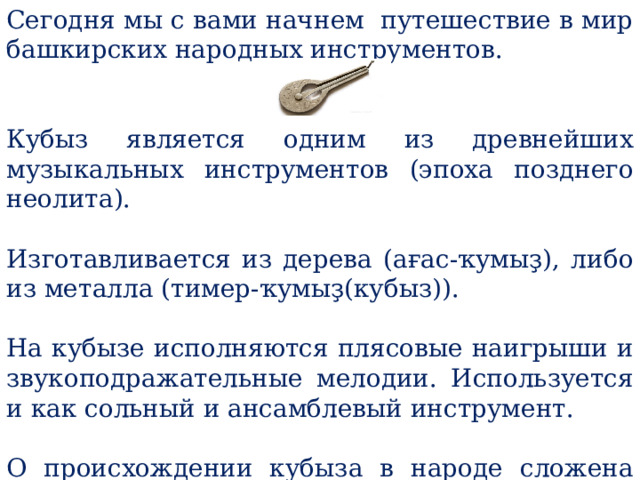 Сегодня мы с вами начнем путешествие в мир башкирских народных инструментов. Кубыз является одним из древнейших музыкальных инструментов (эпоха позднего неолита). Изготавливается из дерева (ағас-ҡумыҙ), либо из металла (тимер-ҡумыҙ(кубыз)). На кубызе исполняются плясовые наигрыши и звукоподражательные мелодии. Используется и как сольный и ансамблевый инструмент. О происхождении кубыза в народе сложена легенда. 