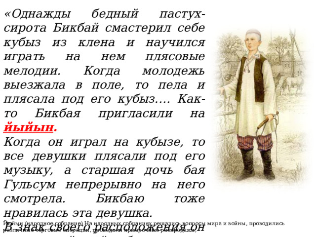 «Однажды бедный пастух-сирота Бикбай смастерил себе кубыз из клена и научился играть на нем плясовые мелодии. Когда молодежь выезжала в поле, то пела и плясала под его кубыз.… Как-то Бикбая пригласили на йыйын .  Когда он играл на кубызе, то все девушки плясали под его музыку, а старшая дочь бая Гульсум непрерывно на него смотрела. Бикбаю тоже нравилась эта девушка. В знак своего расположения он подарил ей свой кубыз».   Йыйын (народное собрание) На народных собраниях решались вопросы мира и войны, проводились различные торговые операции, проходили ярмарочные распродажи, 