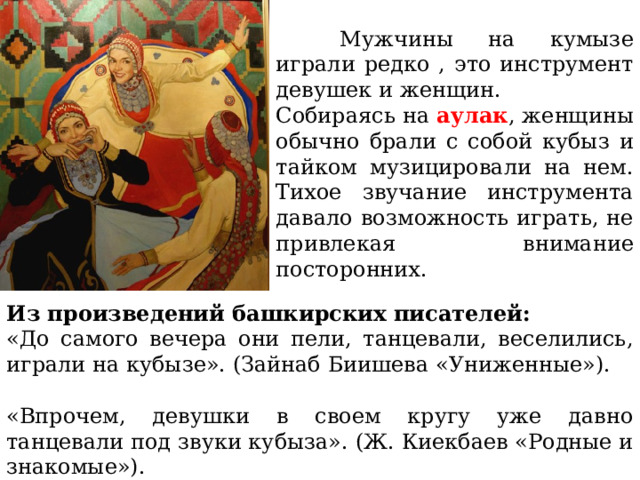  Мужчины на кумызе играли редко , это инструмент девушек и женщин. Собираясь на аулак , женщины обычно брали с собой кубыз и тайком музицировали на нем. Тихое звучание инструмента давало возможность играть, не привлекая внимание посторонних. Из произведений башкирских писателей: «До самого вечера они пели, танцевали, веселились, игра­ли на кубызе». (Зайнаб Биишева «Униженные»). «Впрочем, девушки в своем кругу уже давно танцевали под звуки кубыза». (Ж. Киекбаев «Родные и знакомые»). 