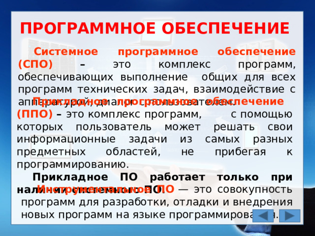 ПРОГРАММНОЕ ОБЕСПЕЧЕНИЕ Системное программное обеспечение (СПО) – это комплекс программ, обеспечивающих выполнение общих для всех программ технических задач, взаимодействие с аппаратурой, диалог с пользователем. Прикладное программное обеспечение (ППО) – это комплекс программ, с помощью которых пользователь может решать свои информационные задачи из самых разных предметных областей, не прибегая к программированию. Прикладное ПО работает только при наличии системного ПО. Инструментальное ПО   — это совокупность программ для разработки, отладки и внедрения новых программ на языке программирования. 