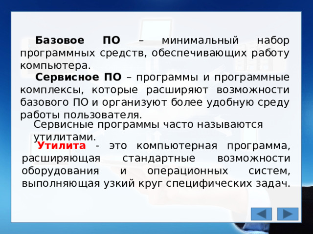 Базовое ПО – минимальный набор программных средств, обеспечивающих работу компьютера. Сервисное ПО – программы и программные комплексы, которые расширяют возможности базового ПО и организуют более удобную среду работы пользователя. Сервисные программы часто называются утилитами. Утилита - это компьютерная программа, расширяющая стандартные возможности оборудования и операционных систем, выполняющая узкий круг специфических задач. 