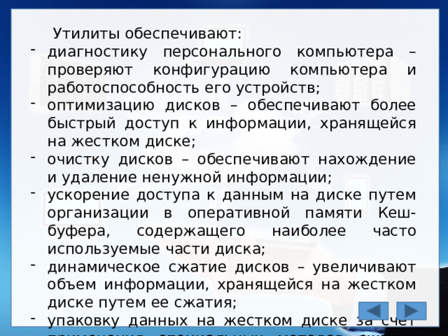 Утилиты обеспечивают: диагностику персонального компьютера – проверяют конфигурацию компьютера и работоспособность его устройств; оптимизацию дисков – обеспечивают более быстрый доступ к информации, хранящейся на жестком диске; очистку дисков – обеспечивают нахождение и удаление ненужной информации; ускорение доступа к данным на диске путем организации в оперативной памяти Кеш-буфера, содержащего наиболее часто используемые части диска; динамическое сжатие дисков – увеличивают объем информации, хранящейся на жестком диске путем ее сжатия; упаковку данных на жестком диске за счет применения специальных методов сжатия информации. 
