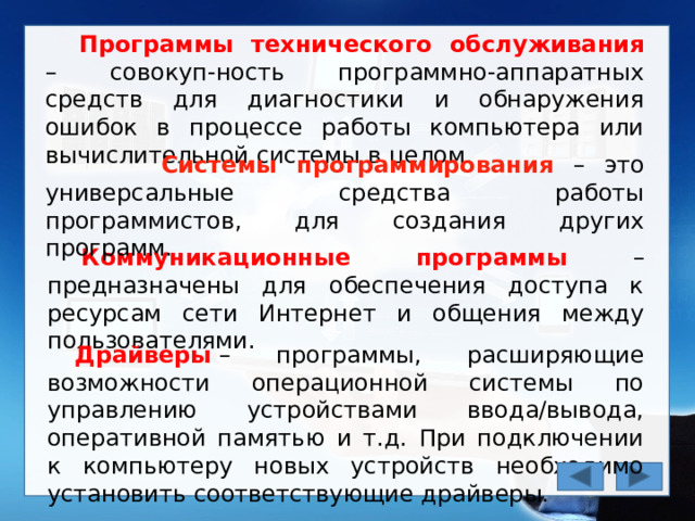Программы технического обслуживания – совокуп-ность программно-аппаратных средств для диагностики и обнаружения ошибок в процессе работы компьютера или вычислительной системы в целом.  Системы программирования – это универсальные средства работы программистов, для создания других программ.  Коммуникационные программы – предназначены для обеспечения доступа к ресурсам сети Интернет и общения между пользователями. Драйверы  – программы, расширяющие возможности операционной системы по управлению устройствами ввода/вывода, оперативной памятью и т.д. При подключении к компьютеру новых устройств необходимо установить соответствующие драйверы. 