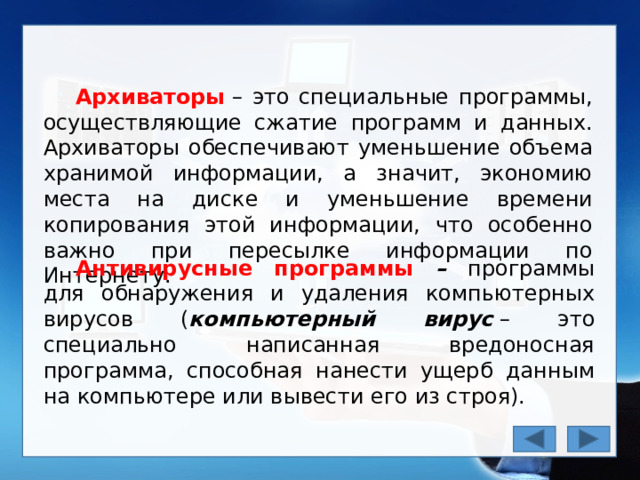 Архиваторы  – это специальные программы, осуществляющие сжатие программ и данных. Архиваторы обеспечивают уменьшение объема хранимой информации, а значит, экономию места на диске и уменьшение времени копирования этой информации, что особенно важно при пересылке информации по Интернету. Антивирусные программы – программы  для обнаружения и удаления компьютерных вирусов ( компьютерный вирус  – это специально написанная вредоносная программа, способная нанести ущерб данным на компьютере или вывести его из строя). 