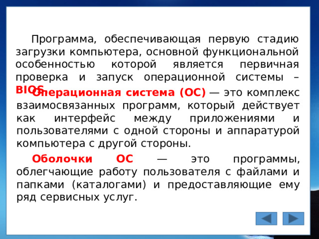 Программа, обеспечивающая первую стадию загрузки компьютера, основной функциональной особенностью которой является первичная проверка и запуск операционной системы – BIOS. Операционная система  (ОС)  — это комплекс взаимосвязанных программ, который действует как интерфейс между приложениями и пользователями с одной стороны и аппаратурой компьютера с другой стороны. Оболочки ОС — это программы, облегчающие работу пользователя с файлами и папками (каталогами) и предоставляющие ему ряд сервисных услуг.  