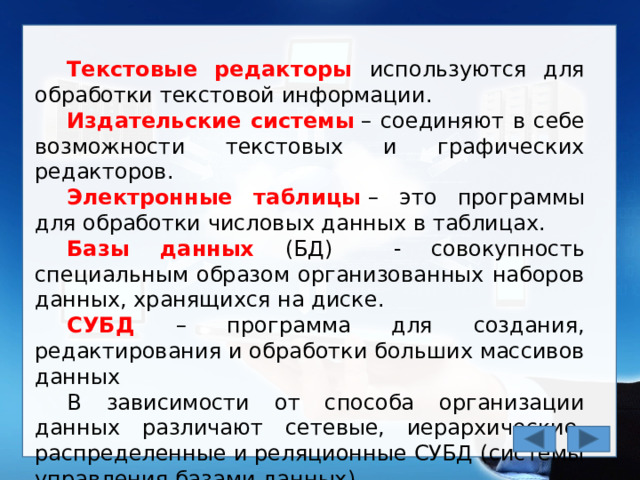 Текстовые редакторы используются для обработки текстовой информации. Издательские системы  – соединяют в себе возможности текстовых и графических редакторов. Электронные таблицы  – это программы для обработки числовых данных в таблицах. Базы данных (БД) - совокупность специальным образом организованных наборов данных, хранящихся на диске. СУБД – программа для создания, редактирования и обработки больших массивов данных В зависимости от способа организации данных различают сетевые, иерархические, распределенные и реляционные СУБД (системы управления базами данных). 