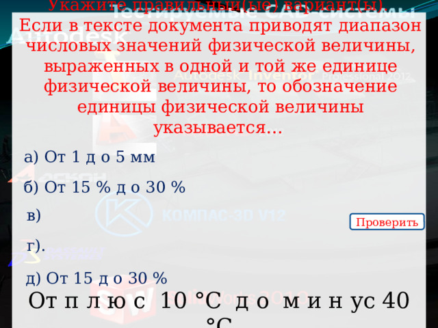 От п л ю с 10 °С д о м и н ус 40 °С Укажите правильный(ые) вариант(ы).  Если в тексте документа приводят диапазон числовых значений физической величины, выраженных в одной и той же единице физической величины, то обозначение единицы физической величины указывается… а) От 1 д о 5 мм б) От 15 % д о 30 % в) Проверить г). д) От 15 д о 30 % 