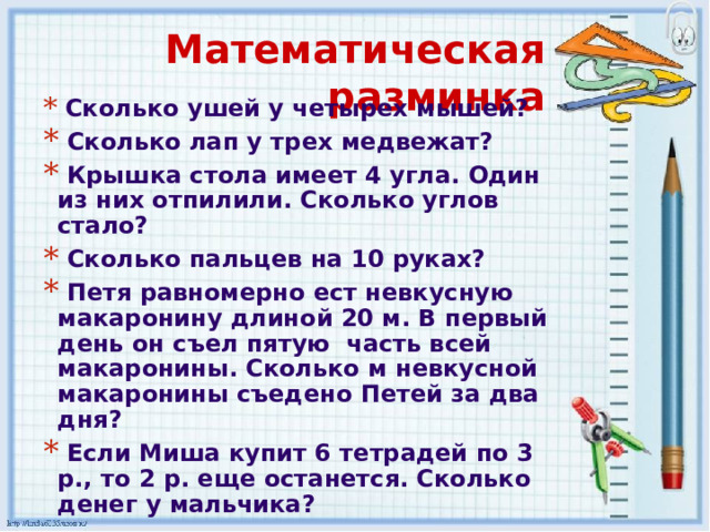 Математическая разминка   Сколько ушей у четырех мышей?  Сколько лап у трех медвежат?   Крышка стола имеет 4 угла. Один из них отпилили. Сколько углов стало?   Сколько пальцев на 10 руках?   Петя равномерно ест невкусную макаронину длиной 20 м. В первый день он съел пятую  часть всей макаронины. Сколько м невкусной макаронины съедено Петей за два дня?   Если Миша купит 6 тетрадей по 3 р., то 2 р. еще останется. Сколько денег у мальчика?  