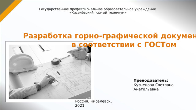 Государственное профессиональное образовательное учреждение  «Киселёвский горный техникум» Разработка горно-графической документации в соответствии с ГОСТом Разработку и оформление инженерных чертежей и текстовых документов к ним выполняют в соответствии с требованиями стандартов Преподаватель: Кузнецова Светлана Анатольевна Россия, Киселевск, 2021  