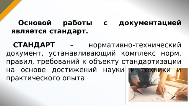 Основой работы с документацией является стандарт. СТАНДАРТ – нормативно-технический документ, устанавливающий комплекс норм, правил, требований к объекту стандартизации на основе достижений науки и техники и практического опыта 