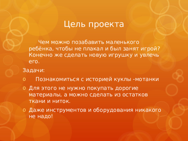 Цель проекта  Чем можно позабавить маленького ребёнка, чтобы не плакал и был занят игрой? Конечно же сделать новую игрушку и увлечь его. Задачи:  Познакомиться с историей куклы -мотанки Для этого не нужно покупать дорогие материалы, а можно сделать из остатков ткани и ниток. Даже инструментов и оборудования никакого не надо! 