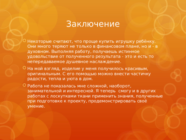 Заключение Некоторые считают, что проще купить игрушку ребёнку. Они много теряют не только в финансовом плане, но и - в духовном. Выполняя работу, получаешь истинное удовольствие от полученного результата - это и есть то непередаваемое душевное наслаждение. На мой взгляд, изделие у меня получилось красивым, оригинальным. С его помощью можно внести частичку радости, тепла и уюта в дом. Работа не показалась мне сложной, наоборот, занимательной и интересной. Я теперь  смогу и в других работах с лоскутками ткани применить знания, полученные при подготовке к проекту, продемонстрировать своё умение. 