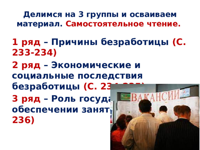 Делимся на 3 группы и осваиваем материал. Самостоятельное чтение. 1 ряд – Причины безработицы (С. 233-234) 2 ряд – Экономические и социальные последствия безработицы (С. 234-235) 3 ряд – Роль государства в обеспечении занятости (С. 235-236)  