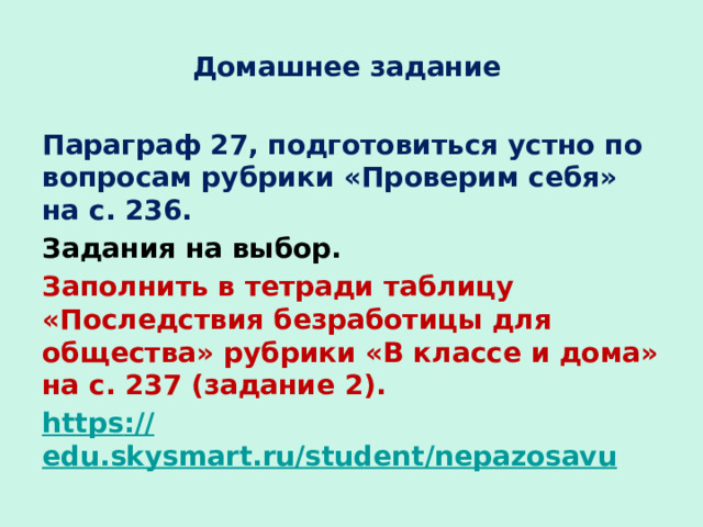 Домашнее задание Параграф 27, подготовиться устно по вопросам рубрики «Проверим себя» на с. 236. Задания на выбор. Заполнить в тетради таблицу «Последствия безработицы для общества» рубрики «В классе и дома» на с. 237 (задание 2). https :// edu.skysmart.ru/student/nepazosavu    