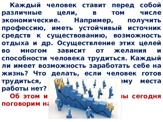 Каждый человек ставит перед собой различные цели, в том числе экономические. Например, получить профессию, иметь устойчивый источник средств к существованию, возможность отдыха и др. Осуществление этих целей во многом зависит от желания и способности человека трудиться. Каждый ли имеет возможность заработать себе на жизнь? Что делать, если человек готов трудиться, а подходящего ему места работы нет? Об этом и других вопросах мы сегодня поговорим на нашем уроке. 