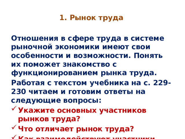 1. Рынок труда Отношения в сфере труда в системе рыночной экономики имеют свои особенности и возможности. Понять их поможет знакомство с функционированием рынка труда. Работая с текстом учебника на с. 229-230 читаем и готовим ответы на следующие вопросы: Укажите основных участников рынков труда? Что отличает рынок труда? Как взаимодействуют участники рынка труда? Какую роль играют спрос на трудовые услуги и размер заработной платы?  