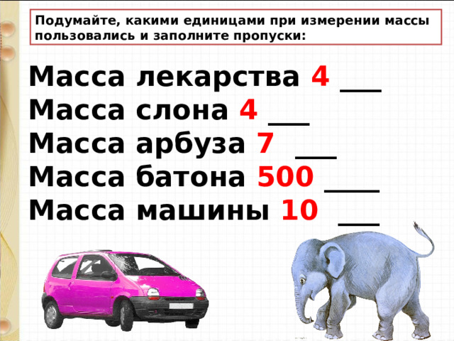 Подумайте, какими единицами при измерении массы пользовались и заполните пропуски: Масса лекарства 4 ___ Масса слона 4 ___ Масса арбуза 7 ___ Масса батона 500 ____ Масса машины 10 ___ 