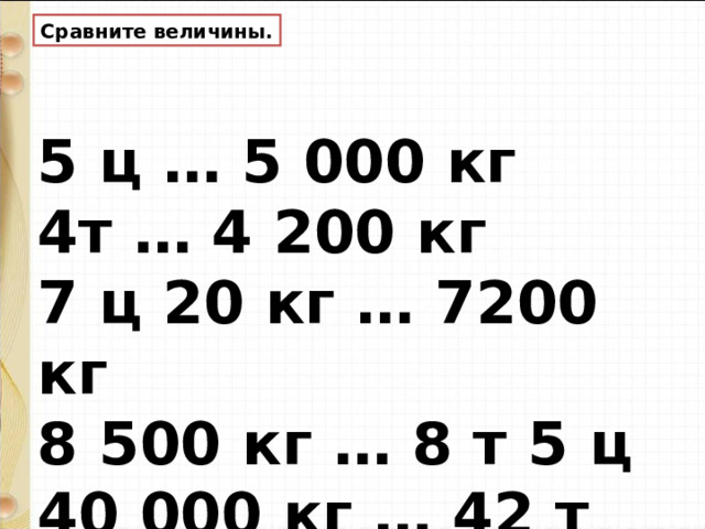 Сравните величины. 5 ц … 5 000 кг  4т … 4 200 кг  7 ц 20 кг … 7200 кг  8 500 кг … 8  т 5 ц 40 000 кг … 42 т 