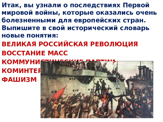 Итак, вы узнали о последствиях Первой мировой войны, которые оказались очень болезненными для европейских стран. Выпишите в свой исторический словарь новые понятия: ВЕЛИКАЯ РОССИЙСКАЯ РЕВОЛЮЦИЯ ВОССТАНИЕ МАСС КОММУНИСТИЧЕСКИЕ ПАРТИИ КОМИНТЕРН ФАШИЗМ 