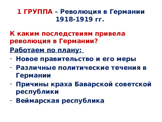  1 ГРУППА – Революция в Германии 1918-1919 гг.   К каким последствиям привела революция в Германии? Работаем по плану: Новое правительство и его меры Различные политические течения в Германии Причины краха Баварской советской республики Веймарская республика 