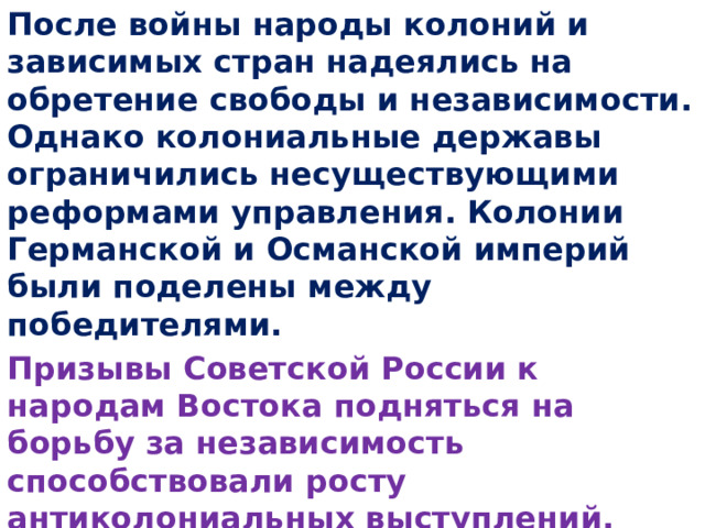 После войны народы колоний и зависимых стран надеялись на обретение свободы и независимости. Однако колониальные державы ограничились несуществующими реформами управления. Колонии Германской и Османской империй были поделены между победителями. Призывы Советской России к народам Востока подняться на борьбу за независимость способствовали росту антиколониальных выступлений.  Выпишите даты пункта 4 параграфа 5 на с. 49. 