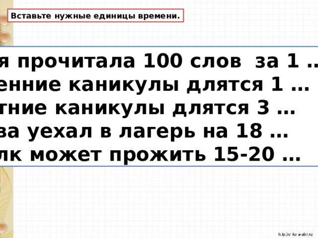 Вставьте нужные единицы времени. Оля прочитала 100 слов за 1 … Осенние каникулы длятся 1 … Летние каникулы длятся 3 … Вова уехал в лагерь на 18 … Волк может прожить 15-20 … 